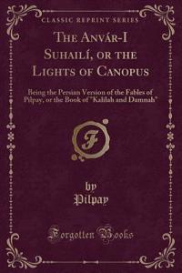 The Anvar-I Suhaili, or the Lights of Canopus: Being the Persian Version of the Fables of Pilpay, or the Book of 