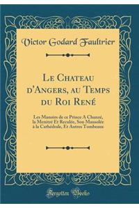 Le Chateau d'Angers, au Temps du Roi René: Les Manoirs de ce Prince A Chanzé, la Menitré Et Reculée, Son Mausolée à la Cathédrale, Et Autres Tombeaux (Classic Reprint)