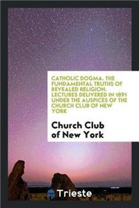 Catholic Dogma. the Fundamental Truths of Revealed Religion. Lectures Delivered in 1891 Under the Auspices of the Church Club of New York