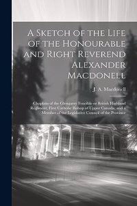 Sketch of the Life of the Honourable and Right Reverend Alexander Macdonell: Chaplain of the Glengarry Fencible or British Highland Regiment, First Catholic Bishop of Upper Canada, and a Member of the Legislative Council of t