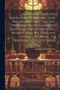 J. G. Toeltii ... Coelum Reseratum Chymicum, Oder Philosophischer Tractat, Worinne Nicht Allein Die Materien Und Handgriffe, Woraus Und Wie Der Lapis Philosophorum ... Zu Bereiten ... Gezeiget Wird