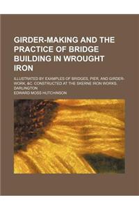 Girder-Making and the Practice of Bridge Building in Wrought Iron; Illustrated by Examples of Bridges, Pier, and Girder-Work, &C. Constructed at the S