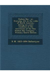 Hudson Bay: Or, Everyday Life in the Wilds of North America: During Six Years' Residence in the Territories of the Hon. Hudson Bay Company