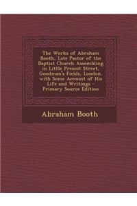 The Works of Abraham Booth, Late Pastor of the Baptist Church Assembling in Little Prescot Street, Goodman's Fields, London. with Some Account of His