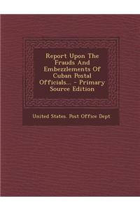 Report Upon the Frauds and Embezzlements of Cuban Postal Officials... - Primary Source Edition