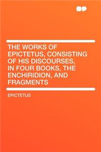 The Works of Epictetus, Consisting of His Discourses, in Four Books, the Enchiridion, and Fragments