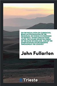 On the Regulation of Currencies; Being an Examination of the Principles, on Which It Is Proposed to Restrict, Within Certain Fixed Limits, the Future Issues on Credit of the Bank of England, and of the Other Banking Establishments Throughout the Co