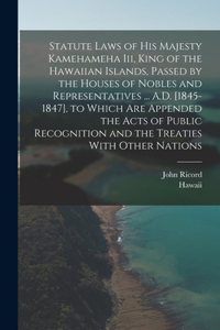 Statute Laws of His Majesty Kamehameha Iii, King of the Hawaiian Islands, Passed by the Houses of Nobles and Representatives ... A.D. [1845-1847], to Which Are Appended the Acts of Public Recognition and the Treaties With Other Nations