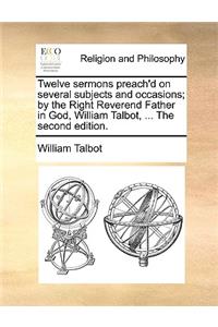 Twelve Sermons Preach'd on Several Subjects and Occasions; By the Right Reverend Father in God, William Talbot, ... the Second Edition.