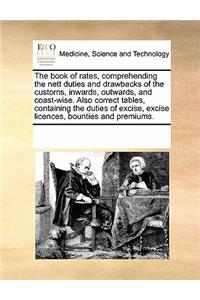 The Book of Rates, Comprehending the Nett Duties and Drawbacks of the Customs, Inwards, Outwards, and Coast-Wise. Also Correct Tables, Containing the Duties of Excise, Excise Licences, Bounties and Premiums.
