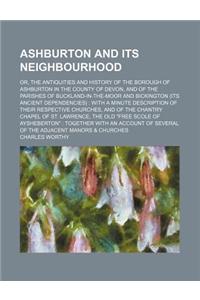 Ashburton and Its Neighbourhood; Or, the Antiquities and History of the Borough of Ashburton in the County of Devon, and of the Parishes of Buckland-I