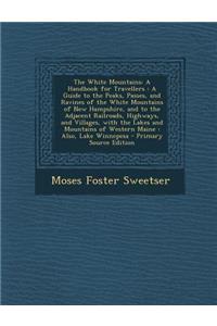 The White Mountains: A Handbook for Travellers: A Guide to the Peaks, Passes, and Ravines of the White Mountains of New Hampshire, and to the Adjacent Railroads, Highways, and Villages, with the Lakes and Mountains of Western Maine: Also, Lake Winn