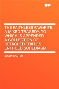 The Faithless Favorite, a Mixed Tragedy. to Which Is Appended a Collection of Detached Trifles Entitled Schediasm