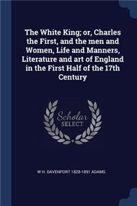 The White King; or, Charles the First, and the men and Women, Life and Manners, Literature and art of England in the First Half of the 17th Century