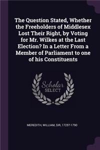 The Question Stated, Whether the Freeholders of Middlesex Lost Their Right, by Voting for Mr. Wilkes at the Last Election? in a Letter from a Member of Parliament to One of His Constituents