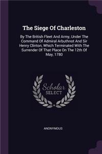 The Siege Of Charleston: By The British Fleet And Army, Under The Command Of Admiral Arbuthnot And Sir Henry Clinton, Which Terminated With The Surrender Of That Place On Th