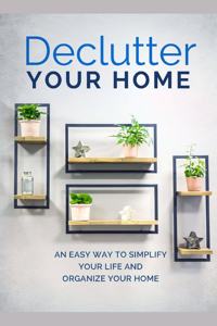 Declutter Your Home: An Easy Way To Simplify Your Life And Organize Your Home