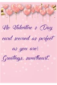 No Valentine's Day card seemed as perfect as you are! Greetings, sweetheart
