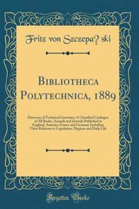 Bibliotheca Polytechnica, 1889: Directory of Technical Literature; A Classified Catalogue of All Books, Annuals and Journals Published in England, America, France and Germany Including Their Relations to Legislation, Hygiene and Daily Life