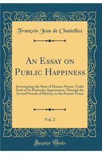 An Essay on Public Happiness, Vol. 2: Investigating the State of Human Nature, Under Each of Its Particular Appearances, Through the Several Periods of History, to the Present Times (Classic Reprint)