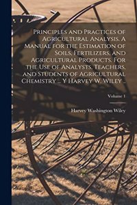 Principles and Practices of Agricultural Analysis. A Manual for the Estimation of Soils, Fertilizers, and Agricultural Products. For the use of Analysts, Teachers, and Students of Agricultural Chemistry ... y Harvey W. Wiley ..; Volume 1