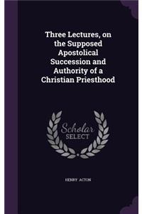 Three Lectures, on the Supposed Apostolical Succession and Authority of a Christian Priesthood