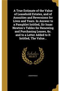A True Estimate of the Value of Leasehold Estates, and of Annuities and Reversions for Lives and Years. In Answer to a Pamphlet Intitled, Sir Isaac Newton's Tables for Renewing and Purchasing Leases, &c. and to a Letter Added to It Intitled, The Va