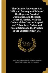 Ontario Judicature Act, 1881, and Subsequent Rules of the Supreme Court of Judicature, and the High Court of Justice, With the Orders of the Court of Appeal, and Other Acts, Orders and Rules Relating to the Practice in the Supreme Court Of...