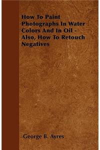 How To Paint Photographs In Water Colors And In Oil - Also, How To Retouch Negatives