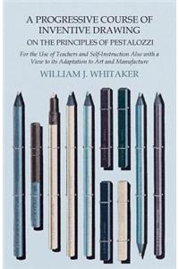 Progressive Course of Inventive Drawing on the Principles of Pestalozzi - For the Use of Teachers and Self-Instruction Also with a View to Its Adaptation to Art and Manufacture