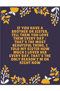 If you have a brother or sister, tell them you love them every day - that's the most beautiful thing. I told my sister how much I loved her