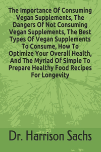 Importance Of Consuming Vegan Supplements, The Dangers Of Not Consuming Vegan Supplements, The Best Types Of Vegan Supplements To Consume, How To Optimize Your Overall Health, And The Myriad Of Simple To Prepare Healthy Food Recipes For Longevity