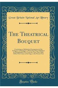 The Theatrical Bouquet: Containing an Alphabetical Arrangement of the Prologues and Epilogues, Which Have Been Published by Distinguished Wits, from the Time That Colley Cibber First Came on the Stage, to the Present Year (Classic Reprint)