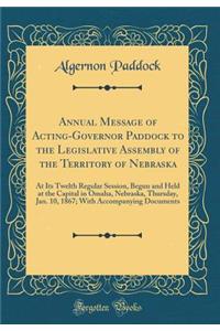 Annual Message of Acting-Governor Paddock to the Legislative Assembly of the Territory of Nebraska: At Its Twelth Regular Session, Begun and Held at the Capital in Omaha, Nebraska, Thursday, Jan. 10, 1867; With Accompanying Documents (Classic Repri: At Its Twelth Regular Session, Begun and Held at the Capital in Omaha, Nebraska, Thursday, Jan. 10, 1867; With Accompanying Documents (Classic Repri