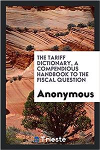 The tariff dictionary, a compendious handbook to the fiscal question