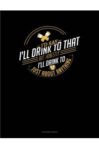 I'd Say I'll Drink To That But Honestly I'll Drink To Just About Anything
