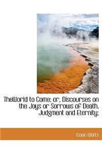 Theworld to Come; Or, Discourses on the Joys or Sorrows of Death, Judgment and Eternity;