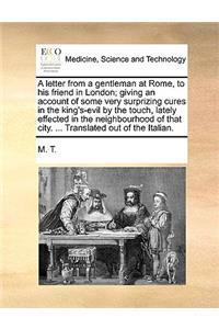 A Letter from a Gentleman at Rome, to His Friend in London; Giving an Account of Some Very Surprizing Cures in the King's-Evil by the Touch, Lately Effected in the Neighbourhood of That City. ... Translated Out of the Italian.