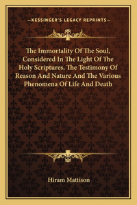 The Immortality Of The Soul, Considered In The Light Of The Holy Scriptures, The Testimony Of Reason And Nature And The Various Phenomena Of Life And Death