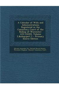 A Calendar of Wills and Administrations Registered in the Consistory Court of the Bishop of Worcester: 1451-[1652], Volume 2, Part 1