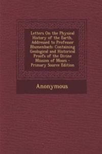 Letters on the Physical History of the Earth, Addressed to Professor Blumenbach: Containing Geological and Historical Proofs of the Divine Mission of Moses - Primary Source Edition