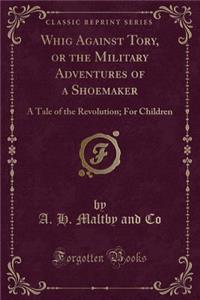 Whig Against Tory, or the Military Adventures of a Shoemaker: A Tale of the Revolution; For Children (Classic Reprint)