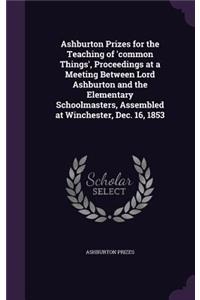 Ashburton Prizes for the Teaching of 'common Things', Proceedings at a Meeting Between Lord Ashburton and the Elementary Schoolmasters, Assembled at Winchester, Dec. 16, 1853