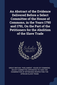An Abstract of the Evidence Delivered Before a Select Committee of the House of Commons, in the Years 1790 and 1791, On the Part of the Petitioners for the Abolition of the Slave Trade