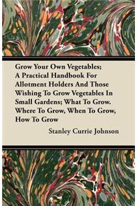 Grow Your Own Vegetables; A Practical Handbook for Allotment Holders and Those Wishing to Grow Vegetables in Small Gardens; What to Grow. Where to Gro