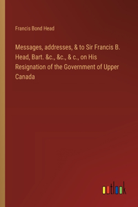 Messages, addresses, & to Sir Francis B. Head, Bart. &c., &c., & c., on His Resignation of the Government of Upper Canada