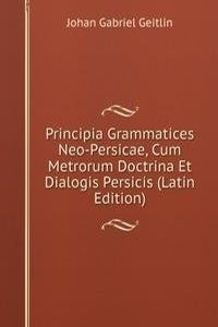 Principia Grammatices Neo-Persicae, Cum Metrorum Doctrina Et Dialogis Persicis (Latin Edition)