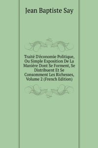 Traite D'economie Politique, Ou Simple Exposition De La Maniere Dont Se Forment, Se Distribuent Et Se Consomment Les Richesses, Volume 2 (French Edition)
