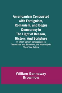 Americanism Contrasted with Foreignism, Romanism, and Bogus Democracy in the Light of Reason, History, and Scripture; In which Certain Demagogues in Tennessee, and Elsewhere, are Shown Up in Their True Colors