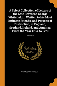 Select Collection of Letters of the Late Reverend George Whitefield ... Written to his Most Intimate Friends, and Persons of Distinction, in England, Scotland, Ireland, and America, From the Year 1734, to 1770; Volume 2